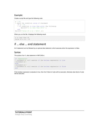 TUTORIALS POINT
Simply Easy Learning
Example:
Create a script file and type the following code:
a = 10;
% check the condition using if statement
if a < 20
% if condition is true then print the following
fprintf('a is less than 20n' );
end
fprintf('value of a is : %dn', a);
When you run the file, it displays the following result:
a is less than 20
value of a is : 10
if … else … end statement
An if statement can be followed by an optional else statement, which executes when the expression is false.
Syntax:
The syntax of an if...else statement in MATLAB is:
if <expression>
% statement(s) will execute if the boolean expression is true
<statement(s)>
else
<statement(s)>
% statement(s) will execute if the boolean expression is false
end
If the boolean expression evaluates to true, then the if block of code will be executed, otherwise else block of code
will be executed.
 