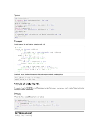 TUTORIALS POINT
Simply Easy Learning
Syntax:
if <expression 1>
% Executes when the expression 1 is true
<statement(s)>
elseif <expression 2>
% Executes when the boolean expression 2 is true
<statement(s)>
Elseif <expression 3>
% Executes when the boolean expression 3 is true
<statement(s)>
else
% executes when the none of the above condition is true
<statement(s)>
end
Example
Create a script file and type the following code in it:
a = 100;
%check the boolean condition
if a == 10
% if condition is true then print the following
fprintf('Value of a is 10n' );
elseif( a == 20 )
% if else if condition is true
fprintf('Value of a is 20n' );
elseif a == 30
% if else if condition is true
fprintf('Value of a is 30n' );
else
% if none of the conditions is true '
fprintf('None of the values are matchingn');
fprintf('Exact value of a is: %dn', a );
end
When the above code is compiled and executed, it produces the following result:
None of the values are matching
Exact value of a is: 100
Nested if statements
It is always legal in MATLAB to nest if-else statements which means you can use one if or elseif statement inside
another if or elseif statement(s).
Syntax:
The syntax for a nested if statement is as follows:
if <expression 1>
% Executes when the boolean expression 1 is true
if <expression 2>
% Executes when the boolean expression 2 is true
end
end
 