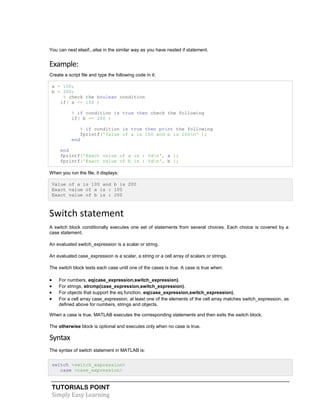 TUTORIALS POINT
Simply Easy Learning
You can nest elseif...else in the similar way as you have nested if statement.
Example:
Create a script file and type the following code in it:
a = 100;
b = 200;
% check the boolean condition
if( a == 100 )
% if condition is true then check the following
if( b == 200 )
% if condition is true then print the following
fprintf('Value of a is 100 and b is 200n' );
end
end
fprintf('Exact value of a is : %dn', a );
fprintf('Exact value of b is : %dn', b );
When you run the file, it displays:
Value of a is 100 and b is 200
Exact value of a is : 100
Exact value of b is : 200
Switch statement
A switch block conditionally executes one set of statements from several choices. Each choice is covered by a
case statement.
An evaluated switch_expression is a scalar or string.
An evaluated case_expression is a scalar, a string or a cell array of scalars or strings.
The switch block tests each case until one of the cases is true. A case is true when:
 For numbers, eq(case_expression,switch_expression).
 For strings, strcmp(case_expression,switch_expression).
 For objects that support the eq function, eq(case_expression,switch_expression).
 For a cell array case_expression, at least one of the elements of the cell array matches switch_expression, as
defined above for numbers, strings and objects.
When a case is true, MATLAB executes the corresponding statements and then exits the switch block.
The otherwise block is optional and executes only when no case is true.
Syntax
The syntax of switch statement in MATLAB is:
switch <switch_expression>
case <case_expression>
 