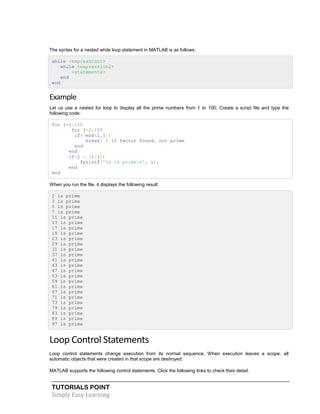TUTORIALS POINT
Simply Easy Learning
The syntax for a nested while loop statement in MATLAB is as follows:
while <expression1>
while <expression2>
<statements>
end
end
Example
Let us use a nested for loop to display all the prime numbers from 1 to 100. Create a script file and type the
following code:
for i=2:100
for j=2:100
if(~mod(i,j))
break; % if factor found, not prime
end
end
if(j > (i/j))
fprintf('%d is primen', i);
end
end
When you run the file, it displays the following result:
2 is prime
3 is prime
5 is prime
7 is prime
11 is prime
13 is prime
17 is prime
19 is prime
23 is prime
29 is prime
31 is prime
37 is prime
41 is prime
43 is prime
47 is prime
53 is prime
59 is prime
61 is prime
67 is prime
71 is prime
73 is prime
79 is prime
83 is prime
89 is prime
97 is prime
Loop Control Statements
Loop control statements change execution from its normal sequence. When execution leaves a scope, all
automatic objects that were created in that scope are destroyed.
MATLAB supports the following control statements. Click the following links to check their detail.
 