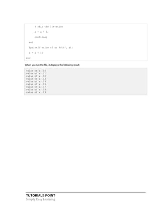 TUTORIALS POINT
Simply Easy Learning
% skip the iteration
a = a + 1;
continue;
end
fprintf('value of a: %dn', a);
a = a + 1;
end
When you run the file, it displays the following result:
value of a: 10
value of a: 11
value of a: 12
value of a: 13
value of a: 14
value of a: 16
value of a: 17
value of a: 18
value of a: 19
 