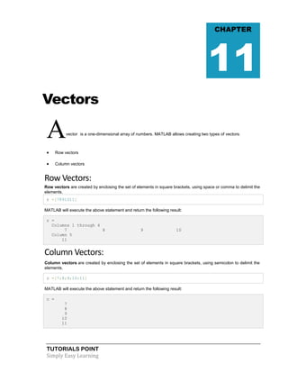 TUTORIALS POINT
Simply Easy Learning
Vectors
Avector is a one-dimensional array of numbers. MATLAB allows creating two types of vectors:
 Row vectors
 Column vectors
Row Vectors:
Row vectors are created by enclosing the set of elements in square brackets, using space or comma to delimit the
elements.
r =[7891011]
MATLAB will execute the above statement and return the following result:
r =
Columns 1 through 4
7 8 9 10
Column 5
11
Column Vectors:
Column vectors are created by enclosing the set of elements in square brackets, using semicolon to delimit the
elements.
c =[7;8;9;10;11]
MATLAB will execute the above statement and return the following result:
c =
7
8
9
10
11
CHAPTER
11
 