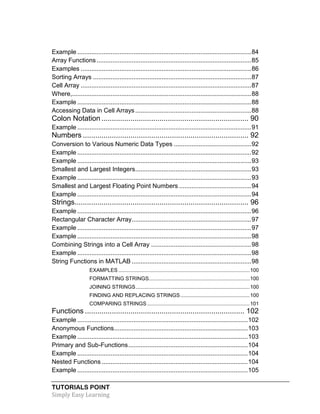 TUTORIALS POINT
Simply Easy Learning
Example ...................................................................................................84
Array Functions........................................................................................85
Examples .................................................................................................86
Sorting Arrays ..........................................................................................87
Cell Array .................................................................................................87
Where,......................................................................................................88
Example ...................................................................................................88
Accessing Data in Cell Arrays ..................................................................88
Colon Notation ....................................................................... 90
Example ...................................................................................................91
Numbers ................................................................................ 92
Conversion to Various Numeric Data Types ............................................92
Example ...................................................................................................92
Example ...................................................................................................93
Smallest and Largest Integers..................................................................93
Example ...................................................................................................93
Smallest and Largest Floating Point Numbers .........................................94
Example ...................................................................................................94
Strings.................................................................................... 96
Example ...................................................................................................96
Rectangular Character Array....................................................................97
Example ...................................................................................................97
Example ...................................................................................................98
Combining Strings into a Cell Array .........................................................98
Example ...................................................................................................98
String Functions in MATLAB ....................................................................98
EXAMPLES ...........................................................................................100
FORMATTING STRINGS......................................................................100
JOINING STRINGS...............................................................................100
FINDING AND REPLACING STRINGS................................................100
COMPARING STRINGS .......................................................................101
Functions ............................................................................. 102
Example .................................................................................................102
Anonymous Functions............................................................................103
Example .................................................................................................103
Primary and Sub-Functions....................................................................104
Example .................................................................................................104
Nested Functions ...................................................................................104
Example .................................................................................................105
 