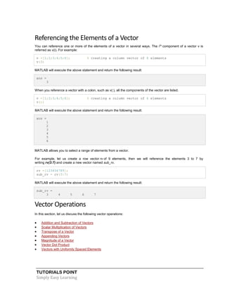 TUTORIALS POINT
Simply Easy Learning
Referencing the Elements of a Vector
You can reference one or more of the elements of a vector in several ways. The ith
component of a vector v is
referred as v(i). For example:
v =[1;2;3;4;5;6]; % creating a column vector of 6 elements
v(3)
MATLAB will execute the above statement and return the following result:
ans =
3
When you reference a vector with a colon, such as v(:), all the components of the vector are listed.
v =[1;2;3;4;5;6]; % creating a column vector of 6 elements
v(:)
MATLAB will execute the above statement and return the following result:
ans =
1
2
3
4
5
6
MATLAB allows you to select a range of elements from a vector.
For example, let us create a row vector rv of 9 elements, then we will reference the elements 3 to 7 by
writing rv(3:7) and create a new vector named sub_rv.
rv =[123456789];
sub_rv = rv(3:7)
MATLAB will execute the above statement and return the following result:
sub_rv =
3 4 5 6 7
Vector Operations
In this section, let us discuss the following vector operations:
 Addition and Subtraction of Vectors
 Scalar Multiplication of Vectors
 Transpose of a Vector
 Appending Vectors
 Magnitude of a Vector
 Vector Dot Product
 Vectors with Uniformly Spaced Elements
 