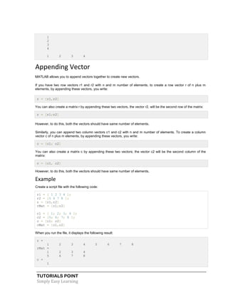 TUTORIALS POINT
Simply Easy Learning
1
2
3
4
1 2 3 4
Appending Vector
MATLAB allows you to append vectors together to create new vectors.
If you have two row vectors r1 and r2 with n and m number of elements, to create a row vector r of n plus m
elements, by appending these vectors, you write:
r = [r1,r2]
You can also create a matrix r by appending these two vectors, the vector r2, will be the second row of the matrix:
r = [r1;r2]
However, to do this, both the vectors should have same number of elements.
Similarly, you can append two column vectors c1 and c2 with n and m number of elements. To create a column
vector c of n plus m elements, by appending these vectors, you write:
c = [c1; c2]
You can also create a matrix c by appending these two vectors; the vector c2 will be the second column of the
matrix:
c = [c1, c2]
However, to do this, both the vectors should have same number of elements.
Example
Create a script file with the following code:
r1 = [ 1 2 3 4 ];
r2 = [5 6 7 8 ];
r = [r1,r2]
rMat = [r1;r2]
c1 = [ 1; 2; 3; 4 ];
c2 = [5; 6; 7; 8 ];
c = [c1; c2]
cMat = [c1,c2]
When you run the file, it displays the following result:
r =
1 2 3 4 5 6 7 8
rMat =
1 2 3 4
5 6 7 8
c =
1
 