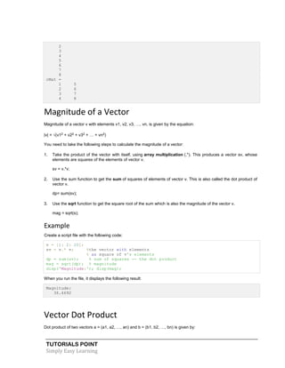 TUTORIALS POINT
Simply Easy Learning
2
3
4
5
6
7
8
cMat =
1 5
2 6
3 7
4 8
Magnitude of a Vector
Magnitude of a vector v with elements v1, v2, v3, …, vn, is given by the equation:
|v| = √(v12 + v22 + v32 + … + vn2)
You need to take the following steps to calculate the magnitude of a vector:
1. Take the product of the vector with itself, using array multiplication (.*). This produces a vector sv, whose
elements are squares of the elements of vector v.
sv = v.*v;
2. Use the sum function to get the sum of squares of elements of vector v. This is also called the dot product of
vector v.
dp= sum(sv);
3. Use the sqrt function to get the square root of the sum which is also the magnitude of the vector v.
mag = sqrt(s);
Example
Create a script file with the following code:
v = [1: 2: 20];
sv = v.* v; %the vector with elements
% as square of v's elements
dp = sum(sv); % sum of squares -- the dot product
mag = sqrt(dp); % magnitude
disp('Magnitude:'); disp(mag);
When you run the file, it displays the following result:
Magnitude:
36.4692
Vector Dot Product
Dot product of two vectors a = (a1, a2, …, an) and b = (b1, b2, …, bn) is given by:
 