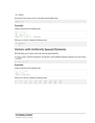 TUTORIALS POINT
Simply Easy Learning
a.b = ∑(ai.bi)
Dot product of two vectors a and b is calculated using the dot function.
dot(a, b);
Example
Create a script file with the following code:
v1 = [2 3 4];
v2 = [1 2 3];
dp = dot(v1, v2);
disp('Dot Product:'); disp(dp);
When you run the file, it displays the following result:
Dot Product:
20
Vectors with Uniformly Spaced Elements
MATLAB allows you to create a vector with uniformly spaced elements.
To create a vector v with the first element f, last element l, and the difference between elements is any real number
n, we write:
v = [f : n : l]
Example
Create a script file with the following code:
v = [1: 2: 20];
sqv = v.^2;
disp(v);disp(sqv);
When you run the file, it displays the following result:
1 3 5 7 9 11 13 15 17 19
1 9 25 49 81 121 169 225 289 361
 