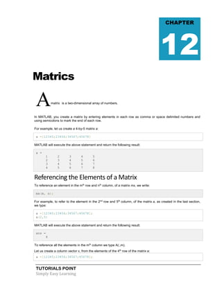 TUTORIALS POINT
Simply Easy Learning
Matrics
Amatrix is a two-dimensional array of numbers.
In MATLAB, you create a matrix by entering elements in each row as comma or space delimited numbers and
using semicolons to mark the end of each row.
For example, let us create a 4-by-5 matrix a:
a =[12345;23456;34567;45678]
MATLAB will execute the above statement and return the following result:
a =
1 2 3 4 5
2 3 4 5 6
3 4 5 6 7
4 5 6 7 8
Referencing the Elements of a Matrix
To reference an element in the mth
row and nth
column, of a matrix mx, we write:
mx(m, n);
For example, to refer to the element in the 2nd
row and 5th
column, of the matrix a, as created in the last section,
we type:
a =[12345;23456;34567;45678];
a(2,5)
MATLAB will execute the above statement and return the following result:
ans =
6
To reference all the elements in the mth
column we type A(:,m).
Let us create a column vector v, from the elements of the 4th
row of the matrix a:
a =[12345;23456;34567;45678];
CHAPTER
12
 