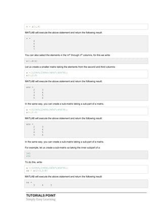 TUTORIALS POINT
Simply Easy Learning
v = a(:,4)
MATLAB will execute the above statement and return the following result:
v =
4
5
6
7
You can also select the elements in the mth
through nth
columns, for this we write:
a(:,m:n)
Let us create a smaller matrix taking the elements from the second and third columns:
a =[12345;23456;34567;45678];
a(:,2:3)
MATLAB will execute the above statement and return the following result:
ans =
2 3
3 4
4 5
5 6
In the same way, you can create a sub-matrix taking a sub-part of a matrix.
a =[12345;23456;34567;45678];
a(:,2:3)
MATLAB will execute the above statement and return the following result:
ans =
2 3
3 4
4 5
5 6
In the same way, you can create a sub-matrix taking a sub-part of a matrix.
For example, let us create a sub-matrix sa taking the inner subpart of a:
345
456
To do this, write:
a =[12345;23456;34567;45678];
sa = a(2:3,2:4)
MATLAB will execute the above statement and return the following result:
sa =
3 4 5
 