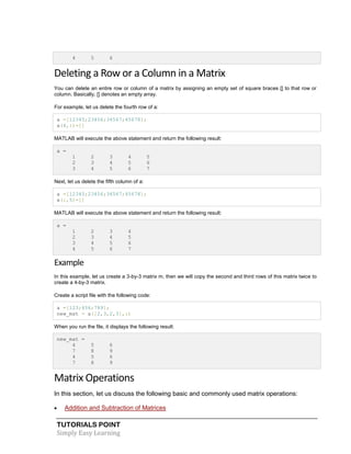 TUTORIALS POINT
Simply Easy Learning
4 5 6
Deleting a Row or a Column in a Matrix
You can delete an entire row or column of a matrix by assigning an empty set of square braces [] to that row or
column. Basically, [] denotes an empty array.
For example, let us delete the fourth row of a:
a =[12345;23456;34567;45678];
a(4,:)=[]
MATLAB will execute the above statement and return the following result:
a =
1 2 3 4 5
2 3 4 5 6
3 4 5 6 7
Next, let us delete the fifth column of a:
a =[12345;23456;34567;45678];
a(:,5)=[]
MATLAB will execute the above statement and return the following result:
a =
1 2 3 4
2 3 4 5
3 4 5 6
4 5 6 7
Example
In this example, let us create a 3-by-3 matrix m, then we will copy the second and third rows of this matrix twice to
create a 4-by-3 matrix.
Create a script file with the following code:
a =[123;456;789];
new_mat = a([2,3,2,3],:)
When you run the file, it displays the following result:
new_mat =
4 5 6
7 8 9
4 5 6
7 8 9
Matrix Operations
In this section, let us discuss the following basic and commonly used matrix operations:
 Addition and Subtraction of Matrices
 