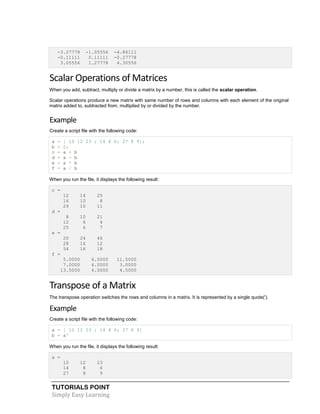 TUTORIALS POINT
Simply Easy Learning
-3.27778 -1.05556 -4.86111
-0.11111 0.11111 -0.27778
3.05556 1.27778 4.30556
Scalar Operations of Matrices
When you add, subtract, multiply or divide a matrix by a number, this is called the scalar operation.
Scalar operations produce a new matrix with same number of rows and columns with each element of the original
matrix added to, subtracted from, multiplied by or divided by the number.
Example
Create a script file with the following code:
a = [ 10 12 23 ; 14 8 6; 27 8 9];
b = 2;
c = a + b
d = a - b
e = a * b
f = a / b
When you run the file, it displays the following result:
c =
12 14 25
16 10 8
29 10 11
d =
8 10 21
12 6 4
25 6 7
e =
20 24 46
28 16 12
54 16 18
f =
5.0000 6.0000 11.5000
7.0000 4.0000 3.0000
13.5000 4.0000 4.5000
Transpose of a Matrix
The transpose operation switches the rows and columns in a matrix. It is represented by a single quote(').
Example
Create a script file with the following code:
a = [ 10 12 23 ; 14 8 6; 27 8 9]
b = a'
When you run the file, it displays the following result:
a =
10 12 23
14 8 6
27 8 9
 