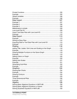 TUTORIALS POINT
Simply Easy Learning
Private Functions ...................................................................................105
Example .................................................................................................105
Global Variables.....................................................................................106
Example .................................................................................................106
Data Import.......................................................................... 107
Example 1 ..............................................................................................107
Example 2 ..............................................................................................108
Example 3 ..............................................................................................109
Mathematics is simple............................................................................109
Low-Level File I/O ..................................................................................109
Import Text Data Files with Low-Level I/O..............................................110
Example .................................................................................................110
Data Export.......................................................................... 113
Example .................................................................................................113
Writing to Diary Files ..............................................................................114
Exporting Data to Text Data Files with Low-Level I/O ............................115
Example .................................................................................................115
Plotting................................................................................. 116
Adding Title, Labels, Grid Lines and Scaling on the Graph....................118
Example .................................................................................................118
Drawing Multiple Functions on the Same Graph ....................................119
Example .................................................................................................119
Setting Colors on Graph.........................................................................120
Example .................................................................................................120
Setting Axis Scales ................................................................................121
Example .................................................................................................121
Generating Sub-Plots.............................................................................122
Example .................................................................................................122
Graphics .............................................................................. 124
Drawing Bar Charts................................................................................124
Example .................................................................................................124
Drawing Contours ..................................................................................125
Example .................................................................................................125
Three Dimensional Plots ........................................................................126
Example .................................................................................................127
Algebra ................................................................................ 128
Solving Basic Algebraic Equations in MATLAB......................................128
Solving Basic Algebraic Equations in Octave.........................................129
Solving Quadratic Equations in MATLAB...............................................129
 