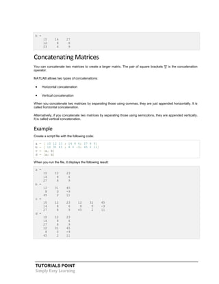 TUTORIALS POINT
Simply Easy Learning
b =
10 14 27
12 8 8
23 6 9
Concatenating Matrices
You can concatenate two matrices to create a larger matrix. The pair of square brackets '[]' is the concatenation
operator.
MATLAB allows two types of concatenations:
 Horizontal concatenation
 Vertical concatenation
When you concatenate two matrices by separating those using commas, they are just appended horizontally. It is
called horizontal concatenation.
Alternatively, if you concatenate two matrices by separating those using semicolons, they are appended vertically.
It is called vertical concatenation.
Example
Create a script file with the following code:
a = [ 10 12 23 ; 14 8 6; 27 8 9]
b = [ 12 31 45 ; 8 0 -9; 45 2 11]
c = [a, b]
d = [a; b]
When you run the file, it displays the following result:
a =
10 12 23
14 8 6
27 8 9
b =
12 31 45
8 0 -9
45 2 11
c =
10 12 23 12 31 45
14 8 6 8 0 -9
27 8 9 45 2 11
d =
10 12 23
14 8 6
27 8 9
12 31 45
8 0 -9
45 2 11
 