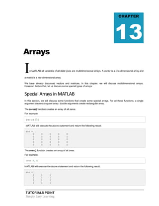 TUTORIALS POINT
Simply Easy Learning
Arrays
In MATLAB all variables of all data types are multidimensional arrays. A vector is a one-dimensional array and
a matrix is a two-dimensional array.
We have already discussed vectors and matrices. In this chapter, we will discuss multidimensional arrays.
However, before that, let us discuss some special types of arrays.
Special Arrays in MATLAB
In this section, we will discuss some functions that create some special arrays. For all these functions, a single
argument creates a square array, double arguments create rectangular array.
The zeros() function creates an array of all zeros:
For example:
zeros(5)
MATLAB will execute the above statement and return the following result:
ans =
0 0 0 0 0
0 0 0 0 0
0 0 0 0 0
0 0 0 0 0
0 0 0 0 0
The ones() function creates an array of all ones:
For example:
ones(4,3)
MATLAB will execute the above statement and return the following result:
ans =
1 1 1
1 1 1
1 1 1
1 1 1
CHAPTER
13
 