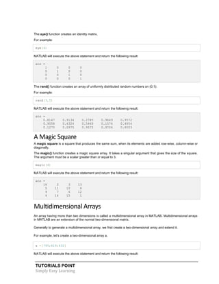 TUTORIALS POINT
Simply Easy Learning
The eye() function creates an identity matrix.
For example:
eye(4)
MATLAB will execute the above statement and return the following result:
ans =
1 0 0 0
0 1 0 0
0 0 1 0
0 0 0 1
The rand() function creates an array of uniformly distributed random numbers on (0,1):
For example:
rand(3,5)
MATLAB will execute the above statement and return the following result:
ans =
0.8147 0.9134 0.2785 0.9649 0.9572
0.9058 0.6324 0.5469 0.1576 0.4854
0.1270 0.0975 0.9575 0.9706 0.8003
A Magic Square
A magic square is a square that produces the same sum, when its elements are added row-wise, column-wise or
diagonally.
The magic() function creates a magic square array. It takes a singular argument that gives the size of the square.
The argument must be a scalar greater than or equal to 3.
magic(4)
MATLAB will execute the above statement and return the following result:
ans =
16 2 3 13
5 11 10 8
9 7 6 12
4 14 15 1
Multidimensional Arrays
An array having more than two dimensions is called a multidimensional array in MATLAB. Multidimensional arrays
in MATLAB are an extension of the normal two-dimensional matrix.
Generally to generate a multidimensional array, we first create a two-dimensional array and extend it.
For example, let's create a two-dimensional array a.
a =[795;619;432]
MATLAB will execute the above statement and return the following result:
 