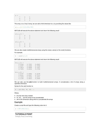 TUTORIALS POINT
Simply Easy Learning
a =
7 9 5
6 1 9
4 3 2
The array a is a 3-by-3 array; we can add a third dimension to a, by providing the values like:
a(:,:,2)=[123;456;789]
MATLAB will execute the above statement and return the following result:
a(:,:,1) =
7 9 5
6 1 9
4 3 2
a(:,:,2) =
1 2 3
4 5 6
7 8 9
We can also create multidimensional arrays using the ones(), zeros() or the rand() functions.
For example,
b = rand(4,3,2)
MATLAB will execute the above statement and return the following result:
b(:,:,1) =
0.0344 0.7952 0.6463
0.4387 0.1869 0.7094
0.3816 0.4898 0.7547
0.7655 0.4456 0.2760
b(:,:,2) =
0.6797 0.4984 0.2238
0.6551 0.9597 0.7513
0.1626 0.3404 0.2551
0.1190 0.5853 0.5060
We can also use the cat() function to build multidimensional arrays. It concatenates a list of arrays along a
specified dimension:
Syntax for the cat() function is:
B = cat(dim, A1, A2...)
Where,
 B is the new array created
 A1, A2, ... are the arrays to be concatenated
 dim is the dimension along which to concatenate the arrays
Example
Create a script file and type the following code into it:
a =[987;654;321];
 