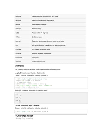 TUTORIALS POINT
Simply Easy Learning
ipermute Inverse permute dimensions of N-D array
permute Rearrange dimensions of N-D array
repmat Replicate and tile array
reshape Reshape array
rot90 Rotate matrix 90 degrees
shiftdim Shift dimensions
issorted Determine whether set elements are in sorted order
sort Sort array elements in ascending or descending order
sortrows Sort rows in ascending order
squeeze Remove singleton dimensions
transpose Transpose
vectorize Vectorize expression
Examples
The following examples illustrate some of the functions mentioned above.
Length, Dimension and Number of elements:
Create a script file and type the following code into it:
x =[7.1,3.4,7.2,28/4,3.6,17,9.4,8.9];
length(x)% length of x vector
y = rand(3,4,5,2);
ndims(y)%no of dimensions in array y
s =['Zara','Nuha','Shamim','Riz','Shadab'];
numel(s)%no of elements in s
When you run the file, it displays the following result:
ans =
8
ans =
4
ans =
23
Circular Shifting the Array Elements:
Create a script file and type the following code into it:
a =[123;456;789]% the original array a
 