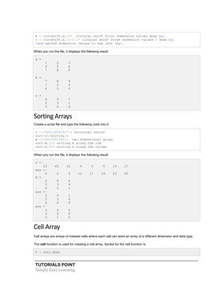 TUTORIALS POINT
Simply Easy Learning
b = circshift(a,1)% circular shift first dimension values down by1.
c = circshift(a,[1-1])% circular shift first dimension values % down by1
%and second dimension values to the left %by1.
When you run the file, it displays the following result:
a =
1 2 3
4 5 6
7 8 9
b =
7 8 9
1 2 3
4 5 6
c =
8 9 7
2 3 1
5 6 4
Sorting Arrays
Create a script file and type the following code into it:
v =[2345129501917]% horizonal vector
sort(v)%sorting v
m =[264;539;201]% two dimensional array
sort(m,1)% sorting m along the row
sort(m,2)% sorting m along the column
When you run the file, it displays the following result:
v =
23 45 12 9 5 0 19 17
ans =
0 5 9 12 17 19 23 45
m =
2 6 4
5 3 9
2 0 1
ans =
2 0 1
2 3 4
5 6 9
ans =
2 4 6
3 5 9
0 1 2
Cell Array
Cell arrays are arrays of indexed cells where each cell can store an array of a different dimension and data type.
The cell function is used for creating a cell array. Syntax for the cell function is:
C = cell(dim)
 