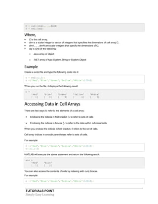 TUTORIALS POINT
Simply Easy Learning
C = cell(dim1,...,dimN)
D = cell(obj)
Where,
 C is the cell array;
 dim is a scalar integer or vector of integers that specifies the dimensions of cell array C;
 dim1, ... , dimN are scalar integers that specify the dimensions of C;
 obj is One of the following:
o Java array or object
o .NET array of type System.String or System.Object
Example
Create a script file and type the following code into it:
c = cell(2,5);
c ={'Red','Blue','Green','Yellow','White';12345}
When you run the file, it displays the following result:
c =
'Red' 'Blue' 'Green' 'Yellow' 'White'
[ 1] [ 2] [ 3] [ 4] [ 5]
Accessing Data in Cell Arrays
There are two ways to refer to the elements of a cell array:
 Enclosing the indices in first bracket (), to refer to sets of cells
 Enclosing the indices in braces {}, to refer to the data within individual cells
When you enclose the indices in first bracket, it refers to the set of cells.
Cell array indices in smooth parentheses refer to sets of cells.
For example:
c ={'Red','Blue','Green','Yellow','White';12345};
c(1:2,1:2)
MATLAB will execute the above statement and return the following result:
ans =
'Red' 'Blue'
[ 1] [ 2]
You can also access the contents of cells by indexing with curly braces.
For example:
c ={'Red','Blue','Green','Yellow','White';12345};
 
