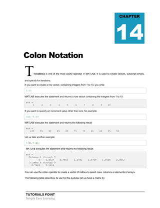 TUTORIALS POINT
Simply Easy Learning
Colon Notation
Thecolon(:) is one of the most useful operator in MATLAB. It is used to create vectors, subscript arrays,
and specify for iterations.
If you want to create a row vector, containing integers from 1 to 10, you write:
1:10
MATLAB executes the statement and returns a row vector containing the integers from 1 to 10:
ans =
1 2 3 4 5 6 7 8 9 10
If you want to specify an increment value other than one, for example:
100:-5:50
MATLAB executes the statement and returns the following result:
ans =
100 95 90 85 80 75 70 65 60 55 50
Let us take another example:
0:pi/8:pi
MATLAB executes the statement and returns the following result:
ans =
Columns 1 through 7
0 0.3927 0.7854 1.1781 1.5708 1.9635 2.3562
Columns 8 through 9
2.7489 3.1416
You can use the colon operator to create a vector of indices to select rows, columns or elements of arrays.
The following table describes its use for this purpose (let us have a matrix A):
CHAPTER
14
 