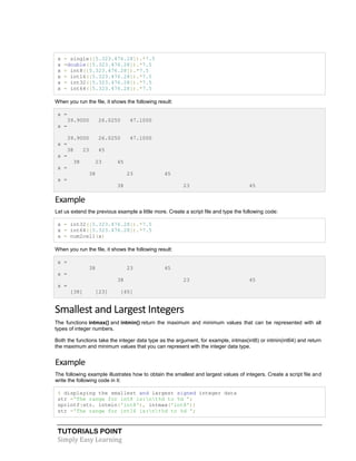 TUTORIALS POINT
Simply Easy Learning
x = single([5.323.476.28]).*7.5
x =double([5.323.476.28]).*7.5
x = int8([5.323.476.28]).*7.5
x = int16([5.323.476.28]).*7.5
x = int32([5.323.476.28]).*7.5
x = int64([5.323.476.28]).*7.5
When you run the file, it shows the following result:
x =
39.9000 26.0250 47.1000
x =
39.9000 26.0250 47.1000
x =
38 23 45
x =
38 23 45
x =
38 23 45
x =
38 23 45
Example
Let us extend the previous example a little more. Create a script file and type the following code:
x = int32([5.323.476.28]).*7.5
x = int64([5.323.476.28]).*7.5
x = num2cell(x)
When you run the file, it shows the following result:
x =
38 23 45
x =
38 23 45
x =
[38] [23] [45]
Smallest and Largest Integers
The functions intmax() and intmin() return the maximum and minimum values that can be represented with all
types of integer numbers.
Both the functions take the integer data type as the argument, for example, intmax(int8) or intmin(int64) and return
the maximum and minimum values that you can represent with the integer data type.
Example
The following example illustrates how to obtain the smallest and largest values of integers. Create a script file and
write the following code in it:
% displaying the smallest and largest signed integer data
str ='The range for int8 is:nt%d to %d ';
sprintf(str, intmin('int8'), intmax('int8'))
str ='The range for int16 is:nt%d to %d ';
 