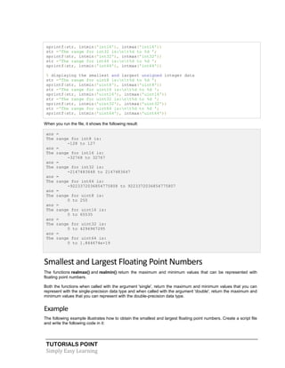 TUTORIALS POINT
Simply Easy Learning
sprintf(str, intmin('int16'), intmax('int16'))
str ='The range for int32 is:nt%d to %d ';
sprintf(str, intmin('int32'), intmax('int32'))
str ='The range for int64 is:nt%d to %d ';
sprintf(str, intmin('int64'), intmax('int64'))
% displaying the smallest and largest unsigned integer data
str ='The range for uint8 is:nt%d to %d ';
sprintf(str, intmin('uint8'), intmax('uint8'))
str ='The range for uint16 is:nt%d to %d ';
sprintf(str, intmin('uint16'), intmax('uint16'))
str ='The range for uint32 is:nt%d to %d ';
sprintf(str, intmin('uint32'), intmax('uint32'))
str ='The range for uint64 is:nt%d to %d ';
sprintf(str, intmin('uint64'), intmax('uint64'))
When you run the file, it shows the following result:
ans =
The range for int8 is:
-128 to 127
ans =
The range for int16 is:
-32768 to 32767
ans =
The range for int32 is:
-2147483648 to 2147483647
ans =
The range for int64 is:
-9223372036854775808 to 9223372036854775807
ans =
The range for uint8 is:
0 to 255
ans =
The range for uint16 is:
0 to 65535
ans =
The range for uint32 is:
0 to 4294967295
ans =
The range for uint64 is:
0 to 1.844674e+19
Smallest and Largest Floating Point Numbers
The functions realmax() and realmin() return the maximum and minimum values that can be represented with
floating point numbers.
Both the functions when called with the argument 'single', return the maximum and minimum values that you can
represent with the single-precision data type and when called with the argument 'double', return the maximum and
minimum values that you can represent with the double-precision data type.
Example
The following example illustrates how to obtain the smallest and largest floating point numbers. Create a script file
and write the following code in it:
 