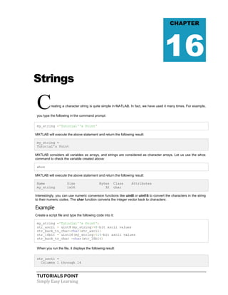 TUTORIALS POINT
Simply Easy Learning
Strings
Creating a character string is quite simple in MATLAB. In fact, we have used it many times. For example,
you type the following in the command prompt:
my_string ='Tutorial''s Point'
MATLAB will execute the above statement and return the following result:
my_string =
Tutorial's Point
MATLAB considers all variables as arrays, and strings are considered as character arrays. Let us use the whos
command to check the variable created above:
whos
MATLAB will execute the above statement and return the following result:
Name Size Bytes Class Attributes
my_string 1x16 32 char
Interestingly, you can use numeric conversion functions like uint8 or uint16 to convert the characters in the string
to their numeric codes. The char function converts the integer vector back to characters:
Example
Create a script file and type the following code into it:
my_string ='Tutorial''s Point';
str_ascii = uint8(my_string)%8-bit ascii values
str_back_to_char=char(str_ascii)
str_16bit = uint16(my_string)%16-bit ascii values
str_back_to_char =char(str_16bit)
When you run the file, it displays the following result:
str_ascii =
Columns 1 through 14
CHAPTER
16
 