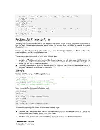 TUTORIALS POINT
Simply Easy Learning
84 117 116 111 114 105 97 108 39 115 32 80 111 105
Columns 15 through 16
110 116
str_back_to_char =
Tutorial's Point
str_16bit =
Columns 1 through 10
84 117 116 111 114 105 97 108 39 115
Columns 11 through 16
32 80 111 105 110 116
str_back_to_char =
Tutorial's Point
Rectangular Character Array
The strings we have discussed so far are one-dimensional character arrays; however, we need to store more than
that. We need to store more dimensional textual data in our program. This is achieved by creating rectangular
character arrays.
Simplest way of creating a rectangular character array is by concatenating two or more one-dimensional character
arrays, either vertically or horizontally as required.
You can combine strings vertically in either of the following ways:
 Using the MATLAB concatenation operator [] and separating each row with a semicolon (;). Please note that
in this method each row must contain the same number of characters. For strings with different lengths, you
should pad with space characters as needed.
 Using the char function. If the strings are different length, char pads the shorter strings with trailing blanks so
that each row has the same number of characters.
Example
Create a script file and type the following code into it:
doc_profile =['Zara Ali ';...
'Sr. Surgeon ';...
'R N Tagore Cardiology Research Center']
doc_profile =char('Zara Ali','Sr. Surgeon',...
'RN Tagore Cardiology Research Center')
When you run the file, it displays the following result:
doc_profile =
Zara Ali
Sr. Surgeon
R N Tagore Cardiology Research Center
doc_profile =
Zara Ali
Sr. Surgeon
RN Tagore Cardiology Research Center
You can combine strings horizontally in either of the following ways:
 Using the MATLAB concatenation operator, [] and separating the input strings with a comma or a space. This
method preserves any trailing spaces in the input arrays.
 Using the string concatenation function, strcat. This method removes trailing spaces in the inputs
 