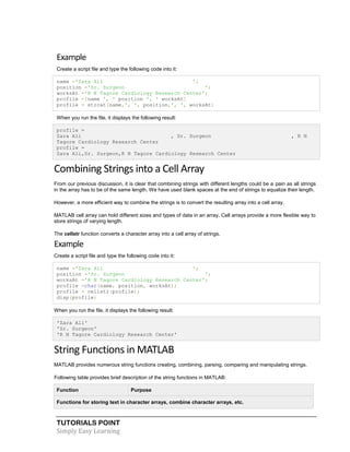 TUTORIALS POINT
Simply Easy Learning
Example
Create a script file and type the following code into it:
name ='Zara Ali ';
position ='Sr. Surgeon ';
worksAt ='R N Tagore Cardiology Research Center';
profile =[name ', ' position ', ' worksAt]
profile = strcat(name,', ', position,', ', worksAt)
When you run the file, it displays the following result:
profile =
Zara Ali , Sr. Surgeon , R N
Tagore Cardiology Research Center
profile =
Zara Ali,Sr. Surgeon,R N Tagore Cardiology Research Center
Combining Strings into a Cell Array
From our previous discussion, it is clear that combining strings with different lengths could be a pain as all strings
in the array has to be of the same length. We have used blank spaces at the end of strings to equalize their length.
However, a more efficient way to combine the strings is to convert the resulting array into a cell array.
MATLAB cell array can hold different sizes and types of data in an array. Cell arrays provide a more flexible way to
store strings of varying length.
The cellstr function converts a character array into a cell array of strings.
Example
Create a script file and type the following code into it:
name ='Zara Ali ';
position ='Sr. Surgeon ';
worksAt ='R N Tagore Cardiology Research Center';
profile =char(name, position, worksAt);
profile = cellstr(profile);
disp(profile)
When you run the file, it displays the following result:
'Zara Ali'
'Sr. Surgeon'
'R N Tagore Cardiology Research Center'
String Functions in MATLAB
MATLAB provides numerous string functions creating, combining, parsing, comparing and manipulating strings.
Following table provides brief description of the string functions in MATLAB:
Function Purpose
Functions for storing text in character arrays, combine character arrays, etc.
 