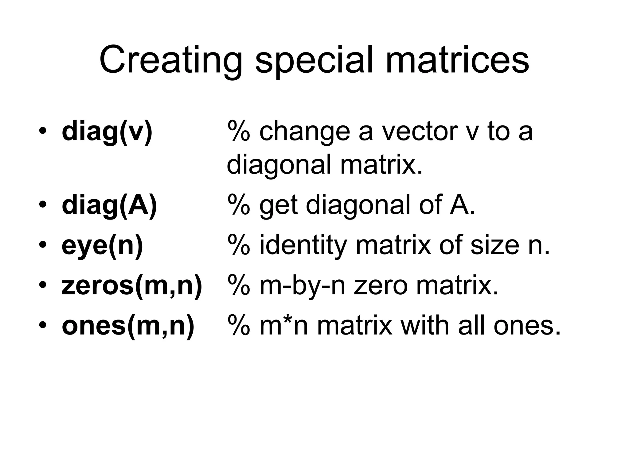 Creating special matrices
• diag(v) % change a vector v to a
diagonal matrix.
• diag(A) % get diagonal of A.
• eye(n) % identity matrix of size n.
• zeros(m,n) % m-by-n zero matrix.
• ones(m,n) % m*n matrix with all ones.
 