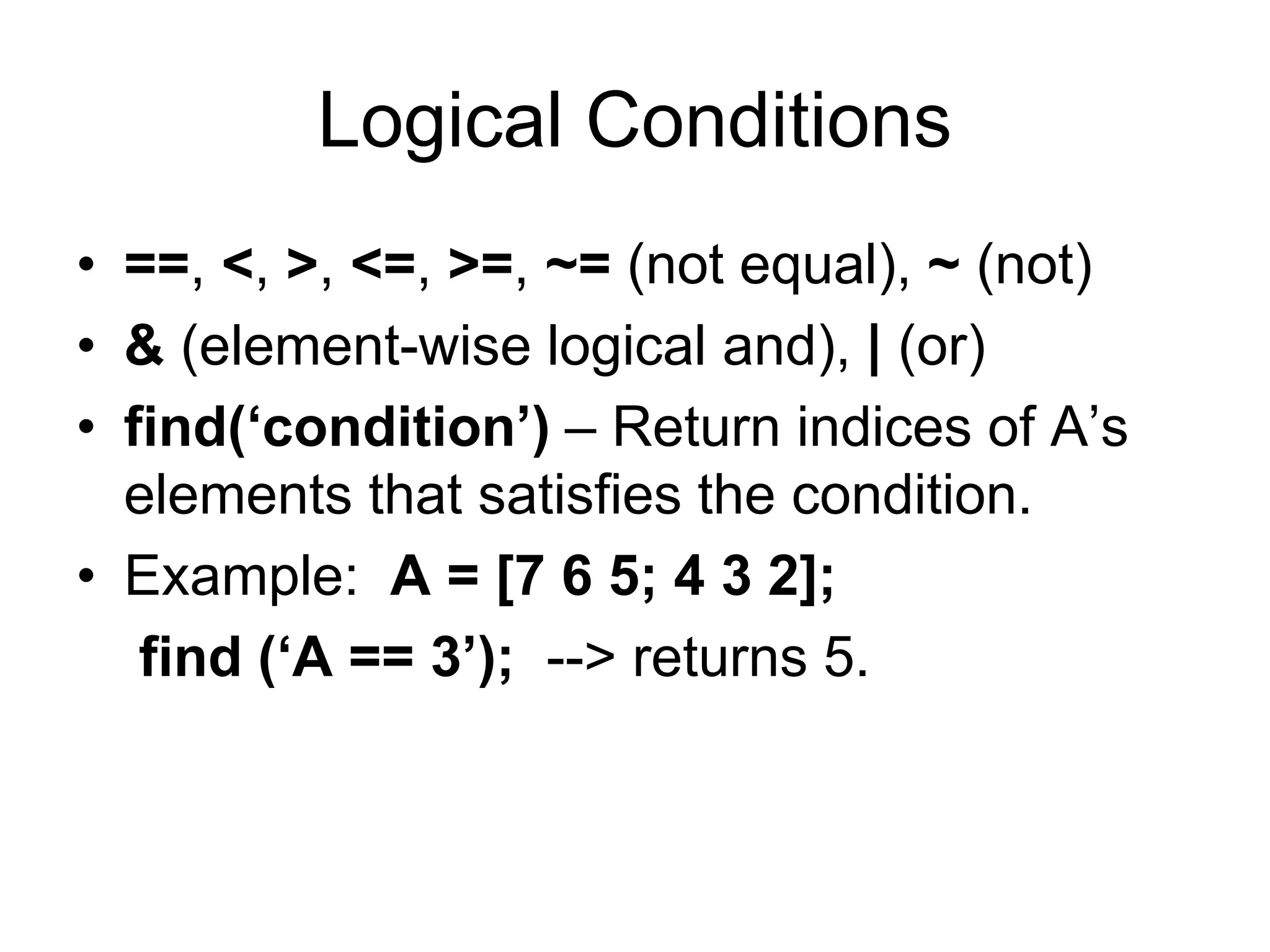 Logical Conditions
• ==, <, >, <=, >=, ~= (not equal), ~ (not)
• & (element-wise logical and), | (or)
• find(‘condition’) – Return indices of A’s
elements that satisfies the condition.
• Example: A = [7 6 5; 4 3 2];
find (‘A == 3’); --> returns 5.
 