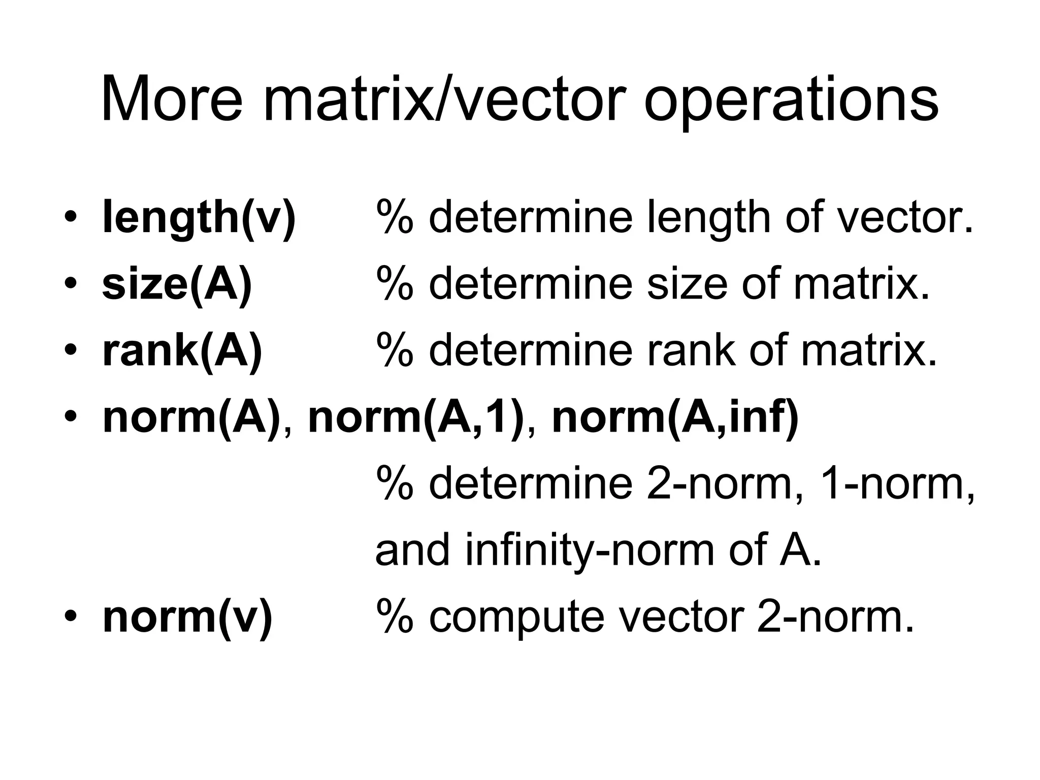 More matrix/vector operations
• length(v) % determine length of vector.
• size(A) % determine size of matrix.
• rank(A) % determine rank of matrix.
• norm(A), norm(A,1), norm(A,inf)
% determine 2-norm, 1-norm,
and infinity-norm of A.
• norm(v) % compute vector 2-norm.
 