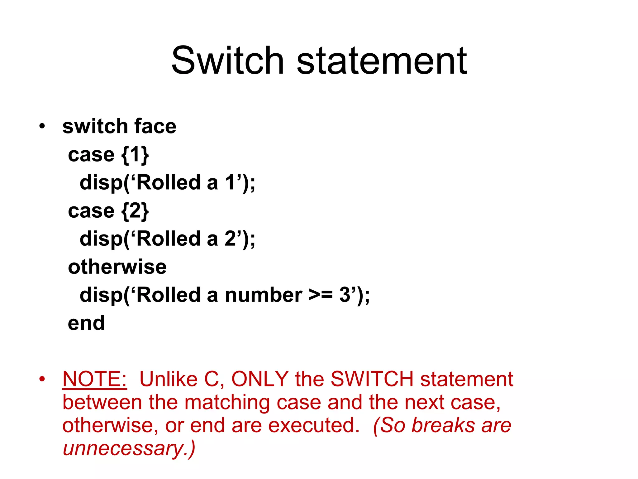 Switch statement
• switch face
case {1}
disp(‘Rolled a 1’);
case {2}
disp(‘Rolled a 2’);
otherwise
disp(‘Rolled a number >= 3’);
end
• NOTE: Unlike C, ONLY the SWITCH statement
between the matching case and the next case,
otherwise, or end are executed. (So breaks are
unnecessary.)
 