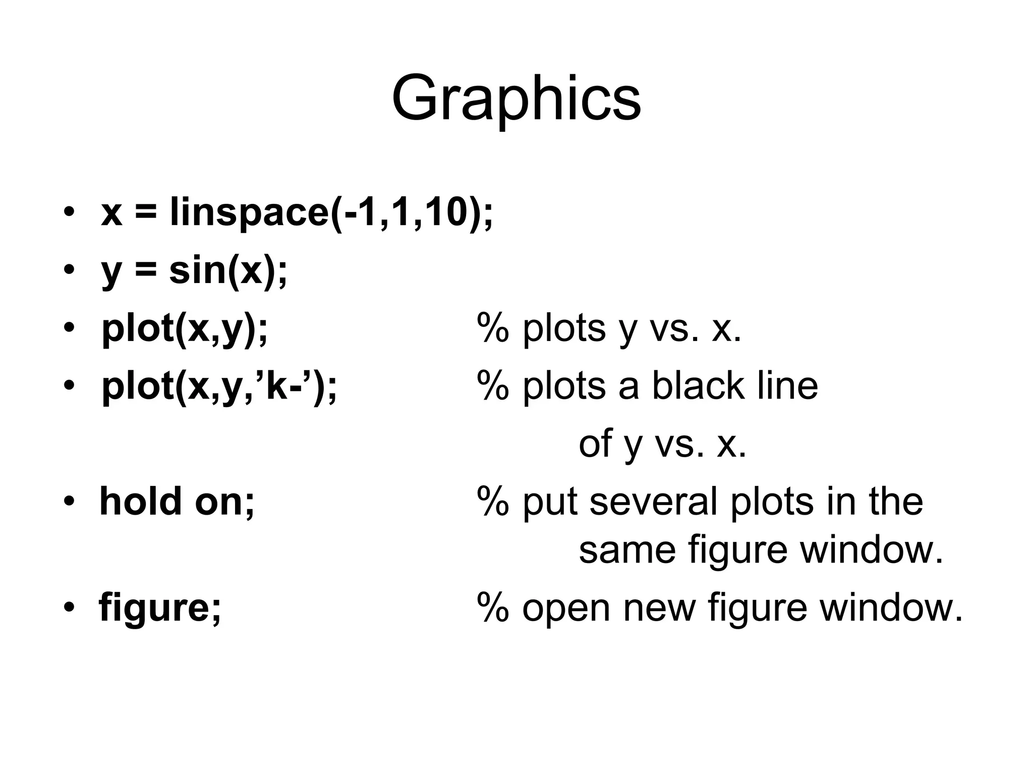 Graphics
• x = linspace(-1,1,10);
• y = sin(x);
• plot(x,y); % plots y vs. x.
• plot(x,y,’k-’); % plots a black line
of y vs. x.
• hold on; % put several plots in the
same figure window.
• figure; % open new figure window.
 