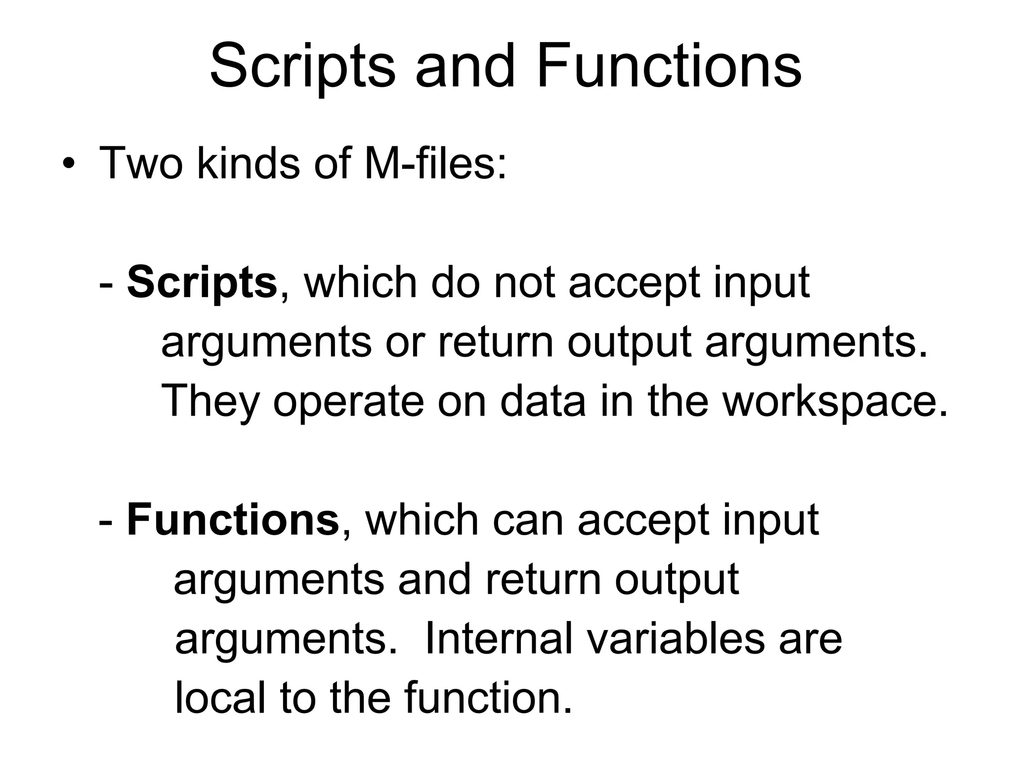 Scripts and Functions
• Two kinds of M-files:
- Scripts, which do not accept input
arguments or return output arguments.
They operate on data in the workspace.
- Functions, which can accept input
arguments and return output
arguments. Internal variables are
local to the function.
 
