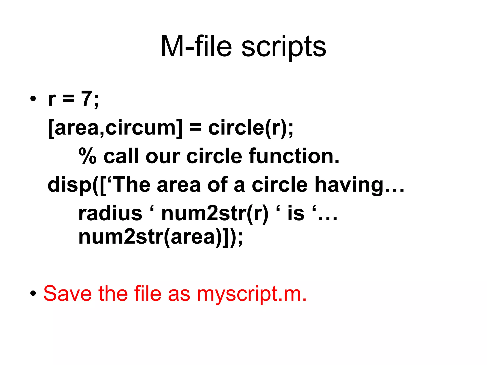 M-file scripts
• r = 7;
[area,circum] = circle(r);
% call our circle function.
disp([‘The area of a circle having…
radius ‘ num2str(r) ‘ is ‘…
num2str(area)]);
• Save the file as myscript.m.
 