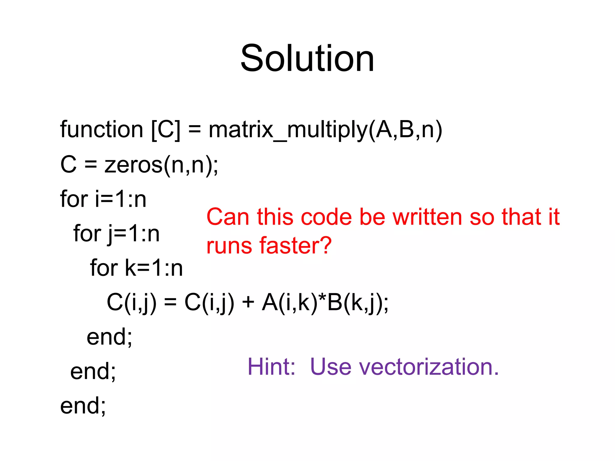 Solution
function [C] = matrix_multiply(A,B,n)
C = zeros(n,n);
for i=1:n
for j=1:n
for k=1:n
C(i,j) = C(i,j) + A(i,k)*B(k,j);
end;
end;
end;
Can this code be written so that it
runs faster?
Hint: Use vectorization.
 