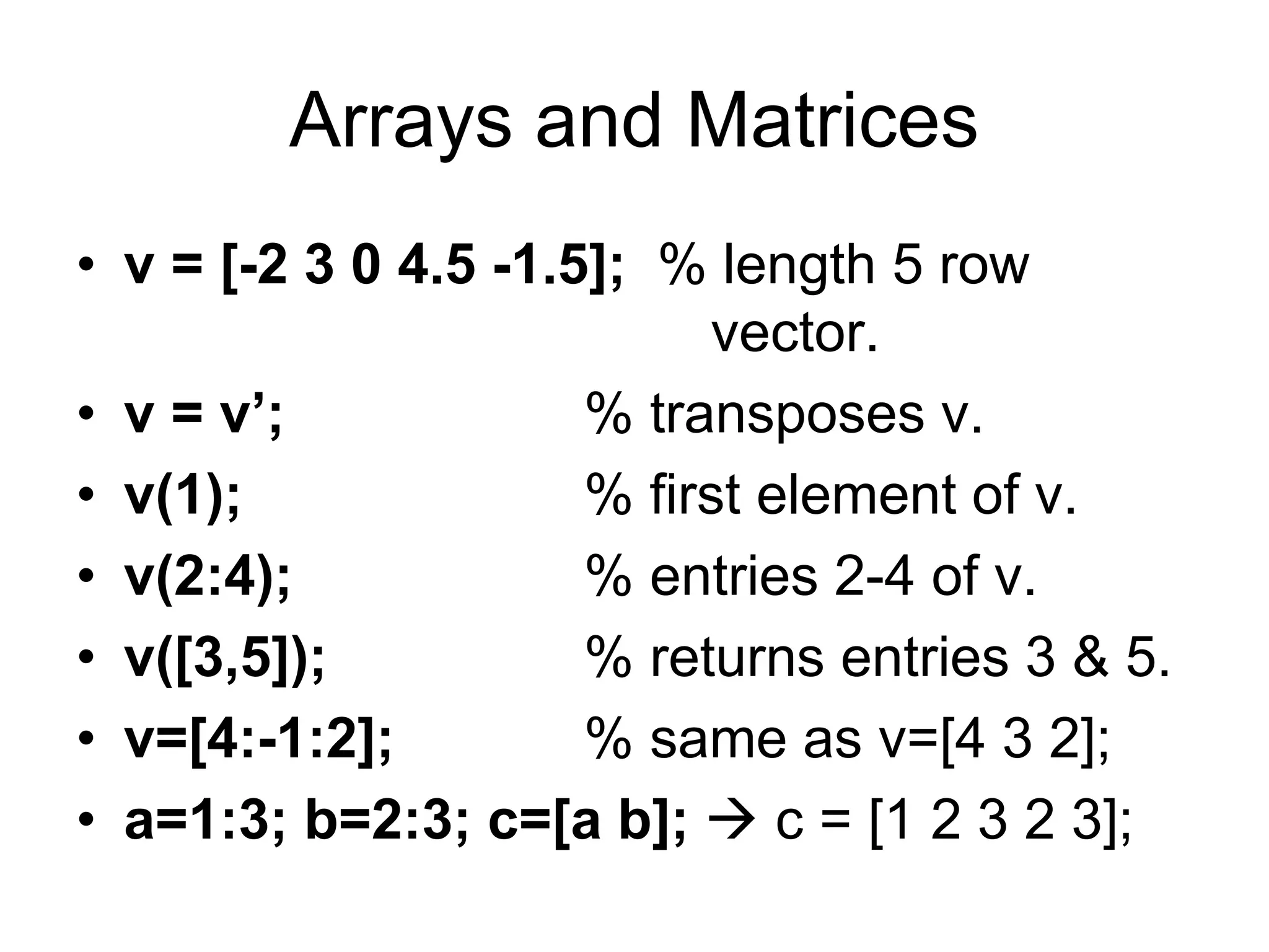 Arrays and Matrices
• v = [-2 3 0 4.5 -1.5]; % length 5 row
vector.
• v = v’; % transposes v.
• v(1); % first element of v.
• v(2:4); % entries 2-4 of v.
• v([3,5]); % returns entries 3 & 5.
• v=[4:-1:2]; % same as v=[4 3 2];
• a=1:3; b=2:3; c=[a b];  c = [1 2 3 2 3];
 