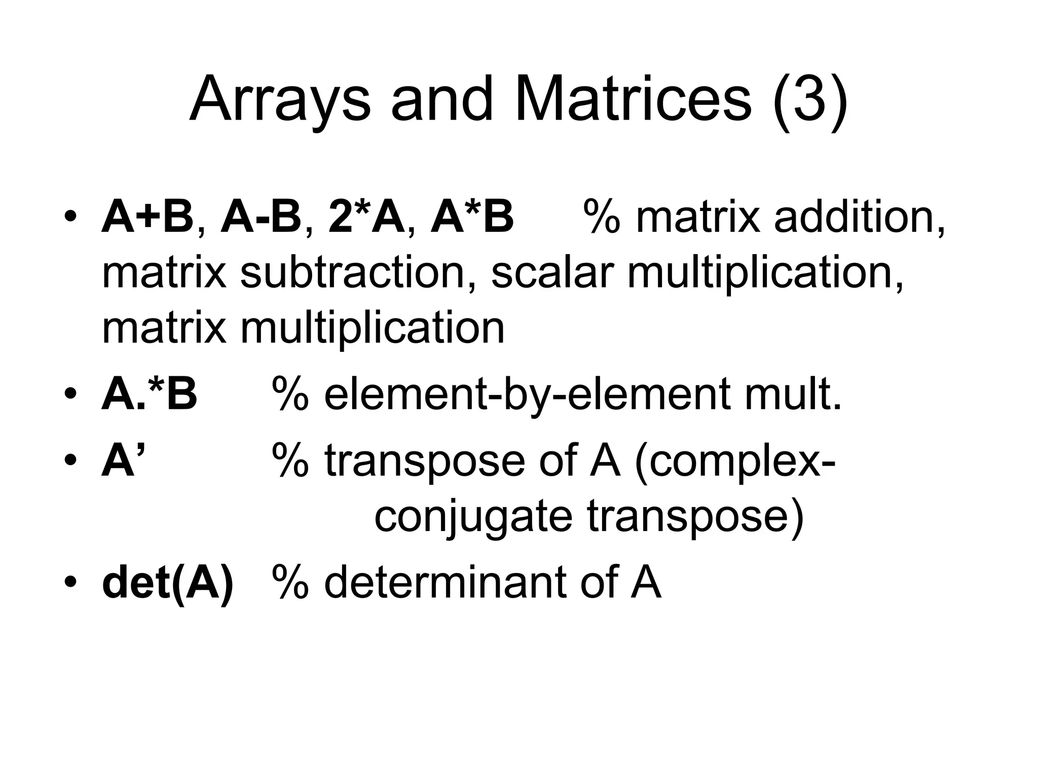 Arrays and Matrices (3)
• A+B, A-B, 2*A, A*B % matrix addition,
matrix subtraction, scalar multiplication,
matrix multiplication
• A.*B % element-by-element mult.
• A’ % transpose of A (complex-
conjugate transpose)
• det(A) % determinant of A
 