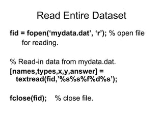 Read Entire Dataset
fid = fopen(‘mydata.dat’, ‘r’); % open file
for reading.
% Read-in data from mydata.dat.
[names,types,x,y,answer] =
textread(fid,’%s%s%f%d%s’);
fclose(fid); % close file.
 