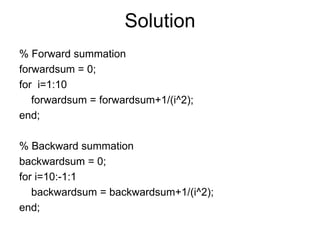 Solution
% Forward summation
forwardsum = 0;
for i=1:10
forwardsum = forwardsum+1/(i^2);
end;
% Backward summation
backwardsum = 0;
for i=10:-1:1
backwardsum = backwardsum+1/(i^2);
end;
 