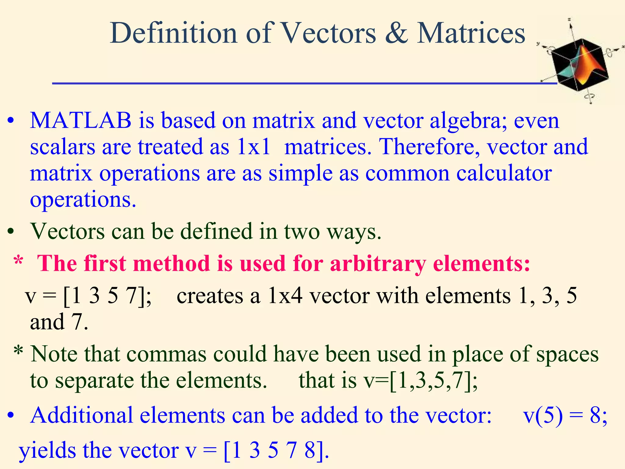 Definition of Vectors & Matrices • MATLAB is based on matrix and vector algebra; even scalars are treated as 1x1 matrices. Therefore, vector and matrix operations are as simple as common calculator operations. • Vectors can be defined in two ways. * The first method is used for arbitrary elements: v = [1 3 5 7]; creates a 1x4 vector with elements 1, 3, 5 and 7. * Note that commas could have been used in place of spaces to separate the elements. that is v=[1,3,5,7]; • Additional elements can be added to the vector: v(5) = 8; yields the vector v = [1 3 5 7 8]. 