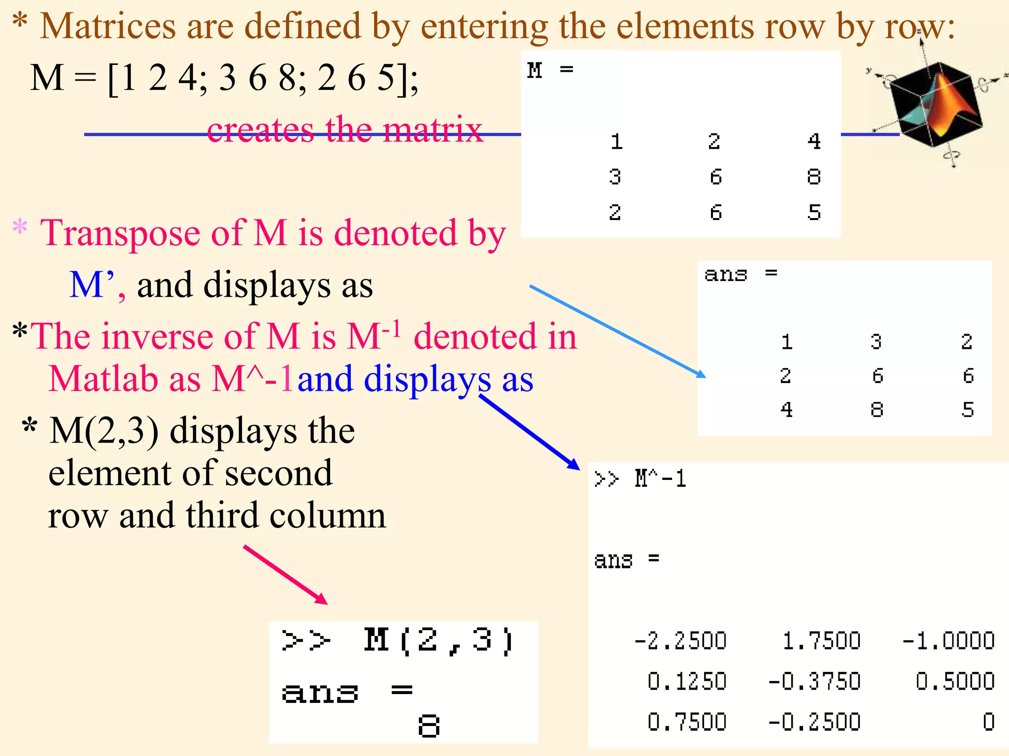 * Matrices are defined by entering the elements row by row: M = [1 2 4; 3 6 8; 2 6 5]; creates the matrix * Transpose of M is denoted by M’, and displays as *The inverse of M is M-1 denoted in Matlab as M^-1and displays as * M(2,3) displays the element of second row and third column 