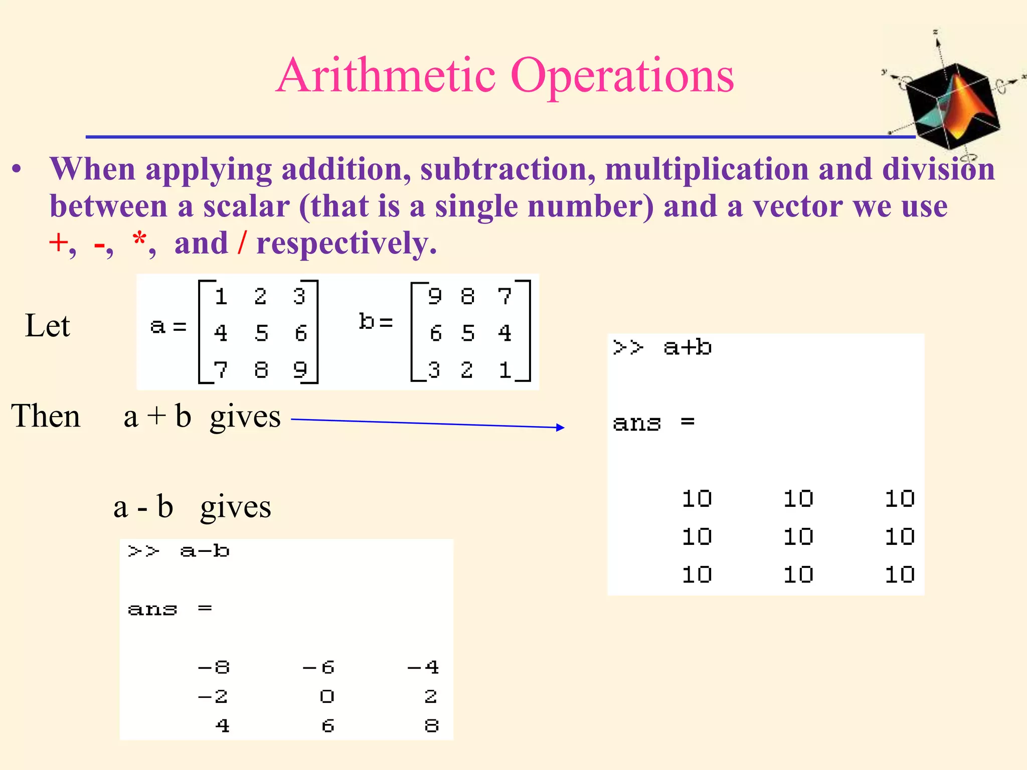 Arithmetic Operations • When applying addition, subtraction, multiplication and division between a scalar (that is a single number) and a vector we use +, -, *, and / respectively. Let Then a + b gives a - b gives 