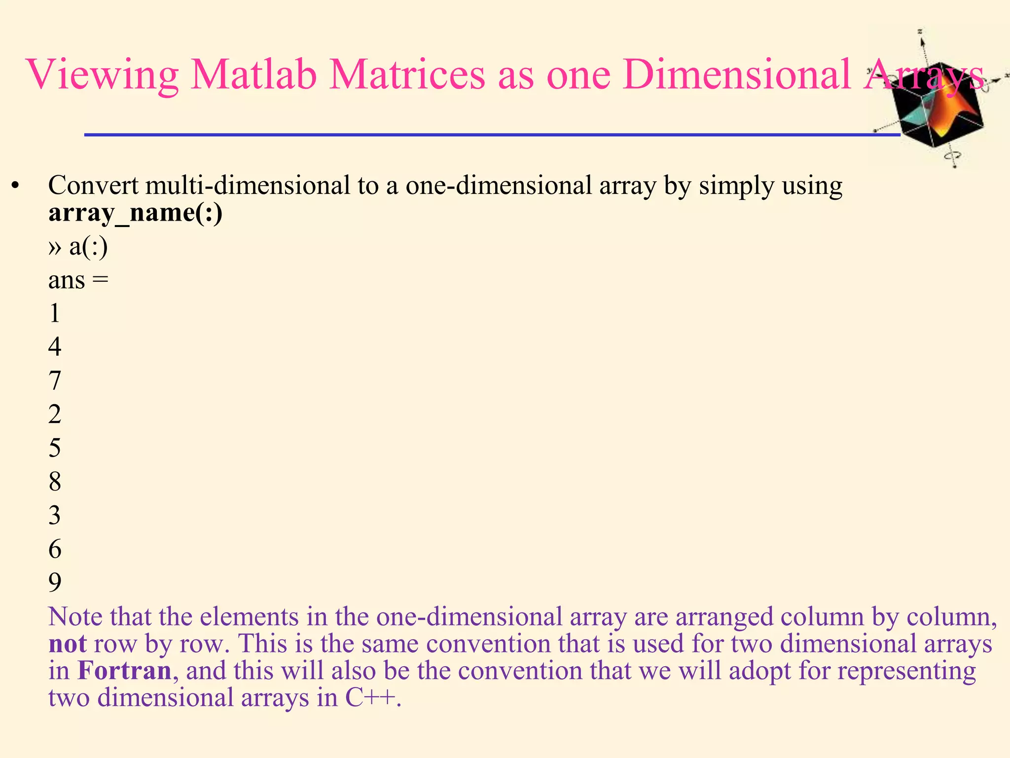 Viewing Matlab Matrices as one Dimensional Arrays • Convert multi-dimensional to a one-dimensional array by simply using array_name(:) » a(:) ans = 1 4 7 2 5 8 3 6 9 Note that the elements in the one-dimensional array are arranged column by column, not row by row. This is the same convention that is used for two dimensional arrays in Fortran, and this will also be the convention that we will adopt for representing two dimensional arrays in C++. 