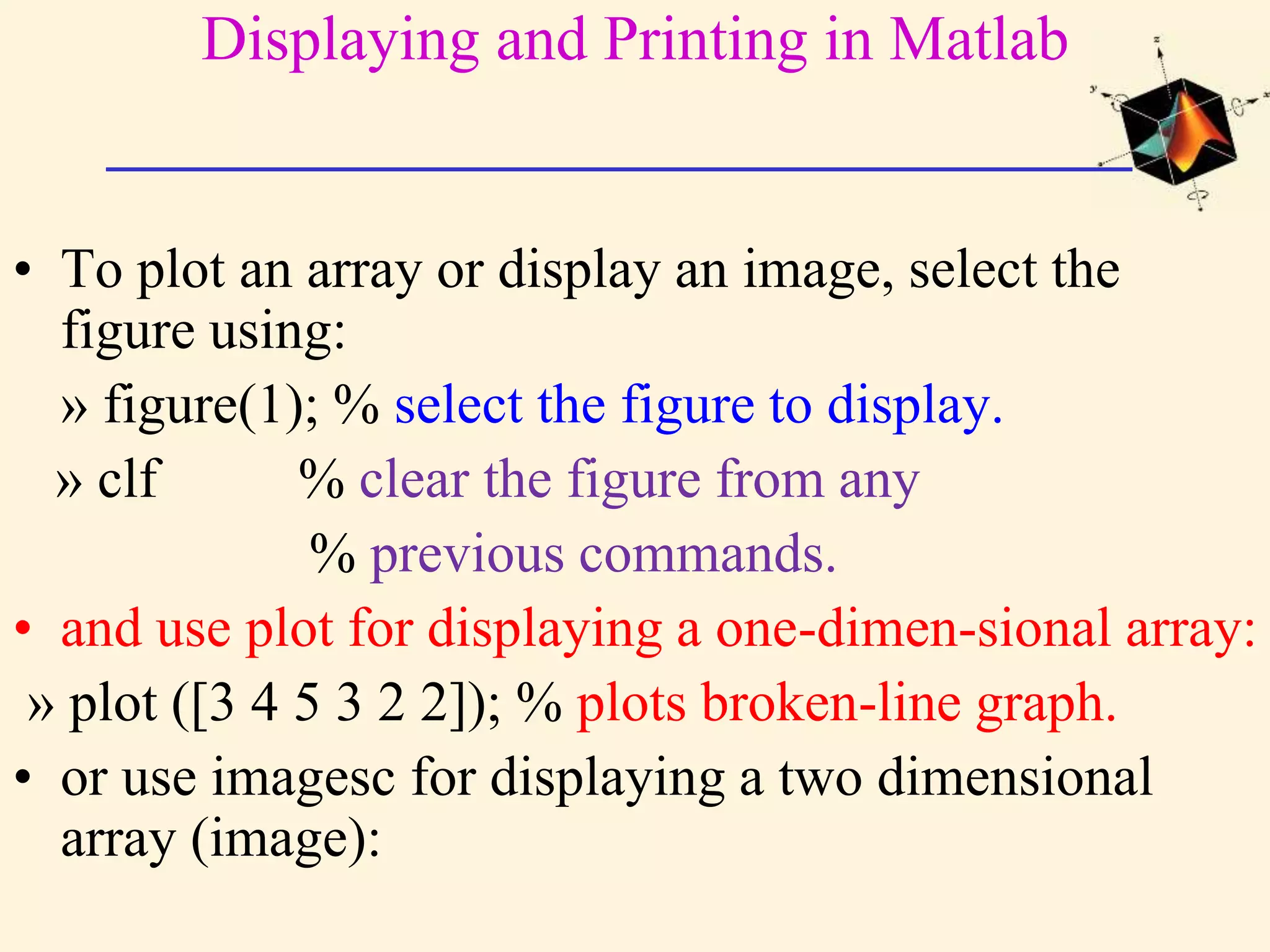 Displaying and Printing in Matlab • To plot an array or display an image, select the figure using: » figure(1); % select the figure to display. » clf % clear the figure from any % previous commands. • and use plot for displaying a one-dimen-sional array: » plot ([3 4 5 3 2 2]); % plots broken-line graph. • or use imagesc for displaying a two dimensional array (image): 