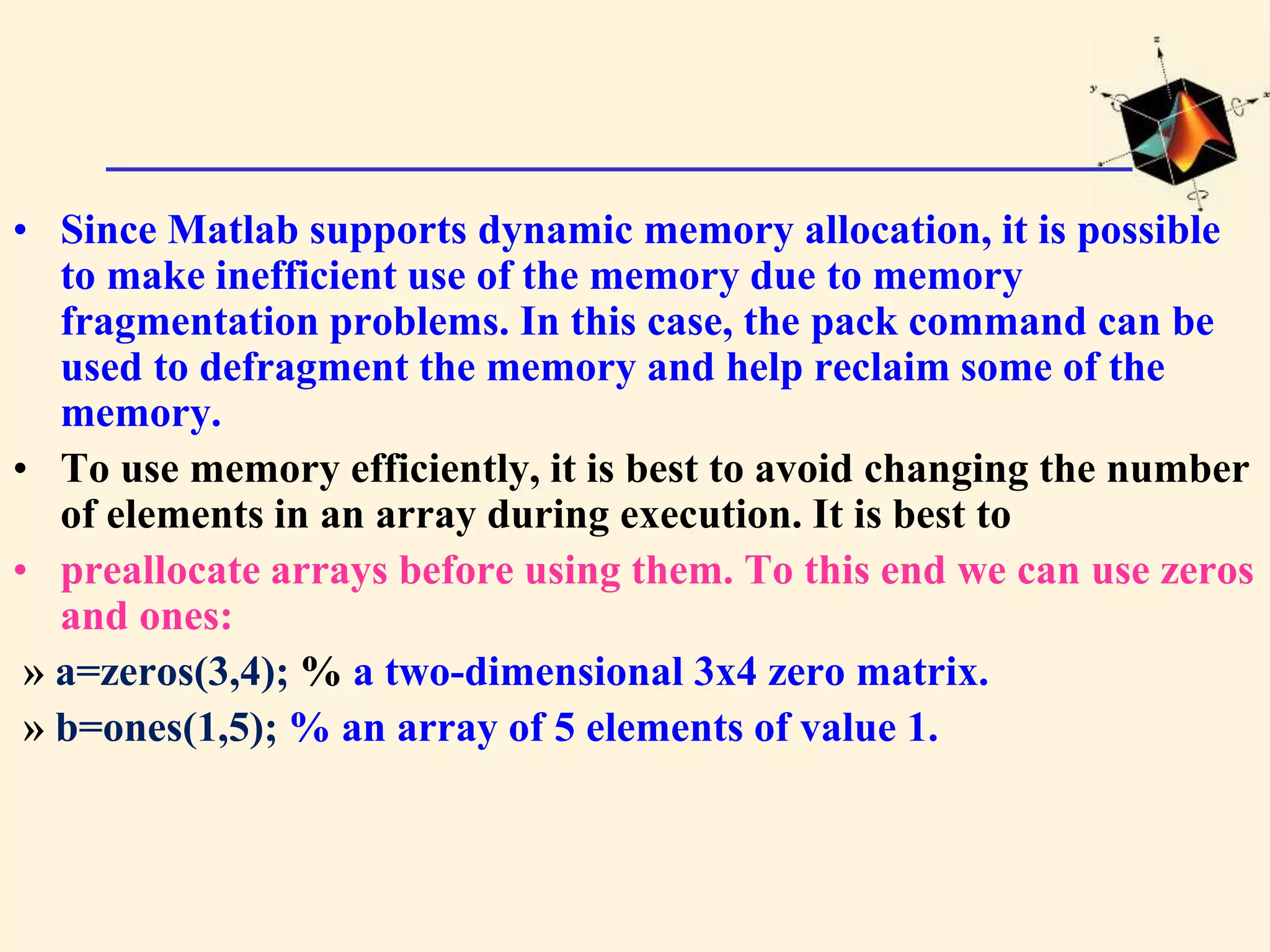 • Since Matlab supports dynamic memory allocation, it is possible to make inefficient use of the memory due to memory fragmentation problems. In this case, the pack command can be used to defragment the memory and help reclaim some of the memory. • To use memory efficiently, it is best to avoid changing the number of elements in an array during execution. It is best to • preallocate arrays before using them. To this end we can use zeros and ones: » a=zeros(3,4); % a two-dimensional 3x4 zero matrix. » b=ones(1,5); % an array of 5 elements of value 1. 