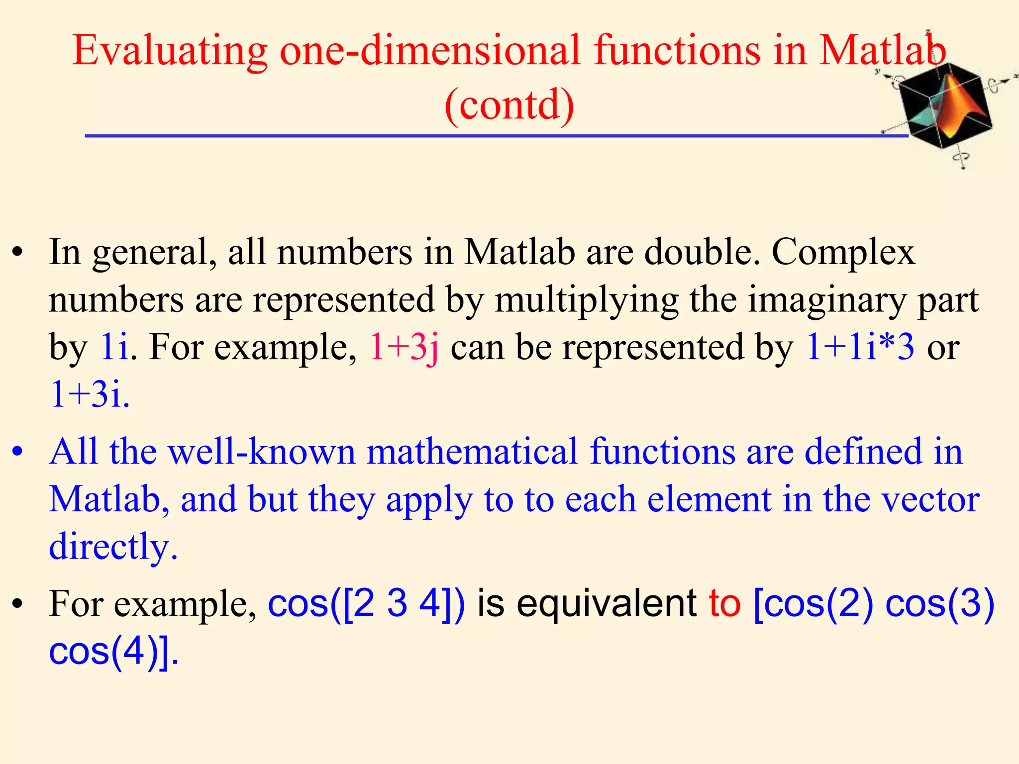 Evaluating one-dimensional functions in Matlab (contd) • In general, all numbers in Matlab are double. Complex numbers are represented by multiplying the imaginary part by 1i. For example, 1+3j can be represented by 1+1i*3 or 1+3i. • All the well-known mathematical functions are defined in Matlab, and but they apply to to each element in the vector directly. • For example, cos([2 3 4]) is equivalent to [cos(2) cos(3) cos(4)]. 