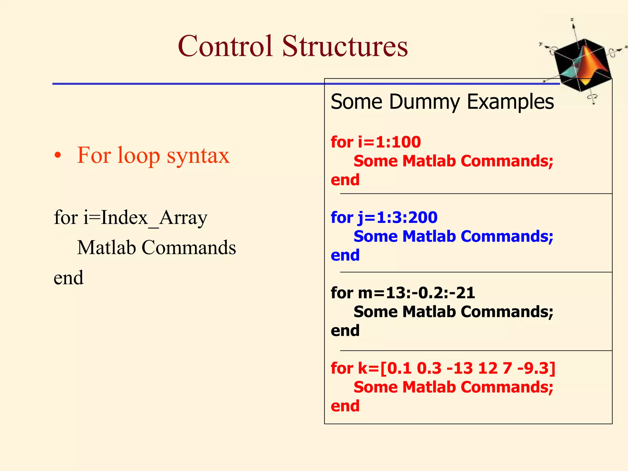 Control Structures • For loop syntax for i=Index_Array Matlab Commands end Some Dummy Examples for i=1:100 Some Matlab Commands; end for j=1:3:200 Some Matlab Commands; end for m=13:-0.2:-21 Some Matlab Commands; end for k=[0.1 0.3 -13 12 7 -9.3] Some Matlab Commands; end 