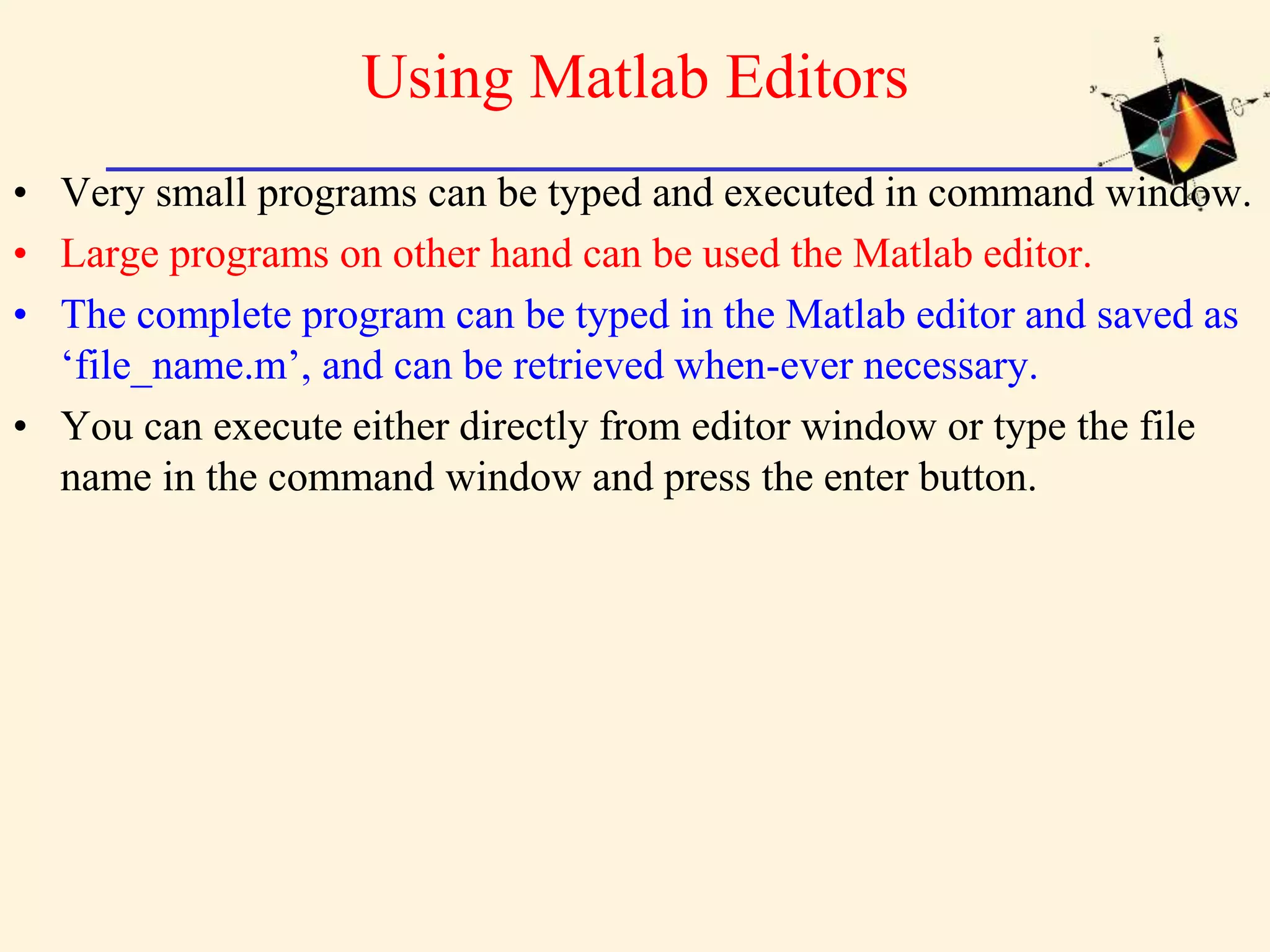 Using Matlab Editors • Very small programs can be typed and executed in command window. • Large programs on other hand can be used the Matlab editor. • The complete program can be typed in the Matlab editor and saved as ‘file_name.m’, and can be retrieved when-ever necessary. • You can execute either directly from editor window or type the file name in the command window and press the enter button. 